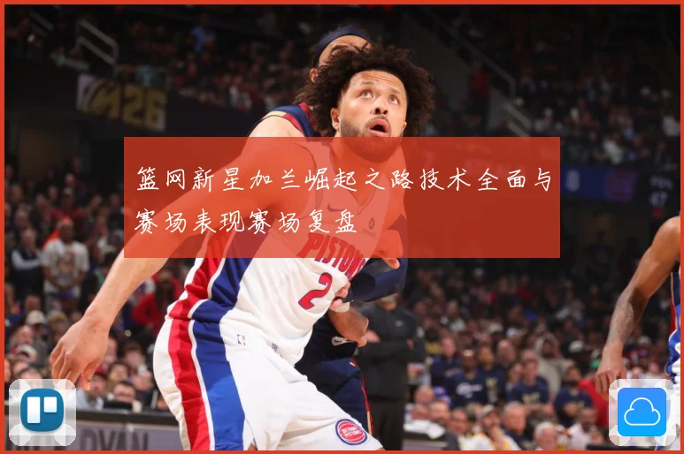 篮网新星加兰崛起之路技术全面与赛场表现赛场复盘