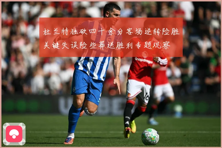 杜兰特独砍四十余分客场逆转险胜关键失误险些葬送胜利专题观察