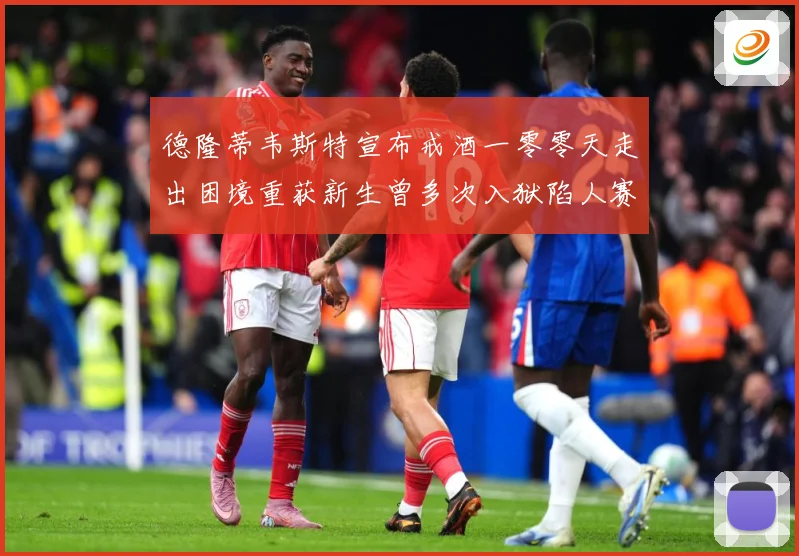 德隆蒂韦斯特宣布戒酒一零零天走出困境重获新生曾多次入狱陷人赛场复盘