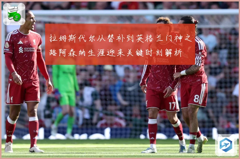 拉姆斯代尔从替补到英格兰门神之路阿森纳生涯迎来关键时刻解析