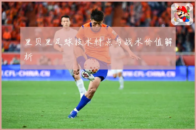 里贝里足球技术特点与战术价值解析