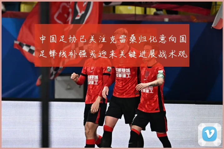 中国足协已关注克雷桑归化意向国足锋线补强或迎来关键进展战术观察
